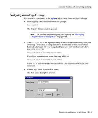 Accessing Web Data with Intercartridge Exchange



Configuring Intercartridge Exchange
              You must add a parameter to the registry before using Intercartridge Exchange.
              1.   Start Registry Editor from the command prompt:
                   C:> regedt32

                   The Registry Editor window appears.


                       Note: For another way to configure your registry, see "Modifying
                       a Registry Value with regedt32" on page 9-14


              2.   Add HTTP_PROXY to the registry subkey of the Oracle home directory that you
                   are using. The location of this parameter is determined by how many Oracle
                   home directories are on your computer. If you have only one home directory,
                   add HTTP_PROXY to
                   HKEY_LOCAL_MACHINESOFTWAREORACLEHOME0.

                   If you have more than one home directory, add it to
                   HKEY_LOCAL_MACHINESOFTWAREORACLEHOMEID

                   where ID is incremented for each additional Oracle home directory on your
                   computer.

              3.   Choose Add Value from the Edit menu.
                   The Add Value dialog box appears.




                                                          Developing Applications for Windows 10-15
 