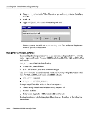 Accessing Web Data with Intercartridge Exchange



                    4.   Type HTTP_PROXY in the Value Name text box and REG_SZ in the Data Type
                         text box.
                    5.   Click OK.
                    6.   Type www-proxy.your-site in the String text box,




                         In this example, the Web site is marketing.com. You will enter the domain
                         name of your actual Web site.


Using Intercartridge Exchange
                    Intercartridge Exchange enables you to use a stored package called UTL_HTTP to
                    make Hypertext Transfer Protocol (HTTP) calls from PL/SQL, SQL, and SQL*Plus
                    statements.
                    UTL_HTTP can do both of the following:
                    s    Access data on the Internet
                    s    Call Oracle Web Application Server cartridges
                    UTL_HTTP contains two similar entry points, known as packaged functions, that
                    turn PL/SQL and SQL statements into HTTP callouts:
                    s    UTL_HTTP.REQUEST
                    s    UTL_HTTP.REQUEST_PIECES
                    Both packaged functions perform the following tasks:
                    s    Take a string universal resource locator (URL) of a site
                    s    Contact that site
                    s    Return data (typically HTML) obtained from that site
                    Declarations to use with both packaged functions are described in the following
                    subsections.




10-16 Oracle9i Database Getting Started
 