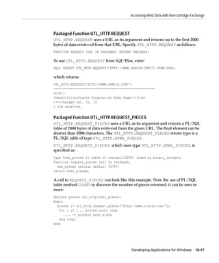 Accessing Web Data with Intercartridge Exchange



Packaged Function UTL_HTTP.REQUEST
UTL_HTTP.REQUEST uses a URL as its argument and returns up to the first 2000
bytes of data retrieved from that URL. Specify UTL_HTTP.REQUEST as follows:
FUNCTION REQUEST (URL IN VARCHAR2) RETURN VARCHAR2;

To use UTL_HTTP.REQUEST from SQL*Plus, enter:
SQL> SELECT UTL_HTTP.REQUEST(’HTTP://WWW.ORACLE.COM/’) FROM DUAL;

which returns:
UTL_HTTP.REQUEST(’HTTP://WWW.ORACLE.COM/’)
------------------------------------------------------
<html>
<head><title>Oracle Corporation Home Page</title>
<!--changed Jan. 16, 19
1 row selected.


Packaged Function UTL_HTTP.REQUEST_PIECES
UTL_HTTP.REQUEST_PIECES uses a URL as its argument and returns a PL/SQL
table of 2000 bytes of data retrieved from the given URL. The final element can be
shorter than 2000 characters. The UTL_HTTP.REQUEST_PIECES return type is a
PL/SQL table of type UTL_HTTP.HTML_PIECES.
UTL_HTTP.REQUEST_PIECES, which uses type UTL_HTTP.HTML_PIECES, is
specified as:
type html_pieces is table of varchar2(2000) index by binary_integer;
function request_pieces (url in varchar2,
  max_pieces natural default 32767)
return html_pieces;

A call to REQUEST_PIECES can look like this example. Note the use of PL/SQL
table method COUNT to discover the number of pieces returned; it can be zero or
more:
declare pieces utl_http.html_pieces;
begin
  pieces := utl_http.request_pieces(’http://www.oracle.com/’);
   for i in 1 .. pieces.count loop
      .... -- process each piece
   end loop;
end;




                                           Developing Applications for Windows 10-17
 