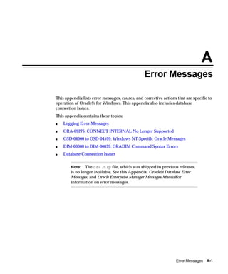 A
                                                 Error Messages

This appendix lists error messages, causes, and corrective actions that are specific to
operation of Oracle9i for Windows. This appendix also includes database
connection issues.
This appendix contains these topics:
s   Logging Error Messages
s   ORA-09275: CONNECT INTERNAL No Longer Supported
s   OSD-04000 to OSD-04599: Windows NT-Specific Oracle Messages
s   DIM-00000 to DIM-00039: ORADIM Command Syntax Errors
s   Database Connection Issues


        Note: The ora.hlp file, which was shipped in previous releases,
        is no longer available. See this Appendix, Oracle9i Database Error
        Messages, and Oracle Enterprise Manager Messages Manualfor
        information on error messages.




                                                                   Error Messages A-1
 