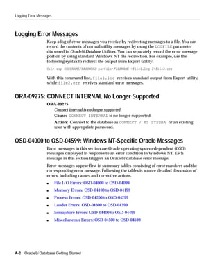 Logging Error Messages



Logging Error Messages
                   Keep a log of error messages you receive by redirecting messages to a file. You can
                   record the contents of normal utility messages by using the LOGFILE parameter
                   discussed in Oracle9i Database Utilities. You can separately record the error message
                   portion by using standard Windows NT file redirection. For example, use the
                   following syntax to redirect the output from Export utility:
                   C:> exp USERNAME/PASSWORD parfile=FILENAME >file1.log 2>file2.err

                   With this command line, file1.log receives standard output from Export utility,
                   while file2.err receives standard error messages.


ORA-09275: CONNECT INTERNAL No Longer Supported
                   ORA-09275
                     Connect internal is no longer supported
                     Cause: CONNECT INTERNAL is no longer supported.
                         Action: Connect to the database as CONNECT / AS SYSDBA or an existing
                         user with appropriate password.


OSD-04000 to OSD-04599: Windows NT-Specific Oracle Messages
                   Error messages in this section are Oracle operating system-dependent (OSD)
                   messages displayed in response to an error condition in Windows NT. Each
                   message in this section triggers an Oracle9i database error message.
                   Error messages appear first in summary tables consisting of error numbers and the
                   corresponding error message. Following the tables is a more detailed discussion of
                   errors, including causes and corrective actions.
                   s     File I/O Errors: OSD-04000 to OSD-04099
                   s     Memory Errors: OSD-04100 to OSD-04199
                   s     Process Errors: OSD-04200 to OSD-04299
                   s     Loader Errors: OSD-04300 to OSD-04399
                   s     Semaphore Errors: OSD-04400 to OSD-04499
                   s     Miscellaneous Errors: OSD-04500 to OSD-04599




A-2 Oracle9i Database Getting Started
 