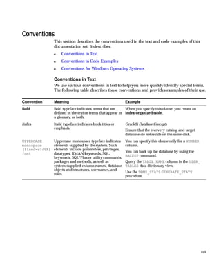 Conventions
                This section describes the conventions used in the text and code examples of this
                documentation set. It describes:
                s   Conventions in Text
                s   Conventions in Code Examples
                s   Conventions for Windows Operating Systems

                Conventions in Text
                We use various conventions in text to help you more quickly identify special terms.
                The following table describes those conventions and provides examples of their use.

Convention      Meaning                                    Example
Bold            Bold typeface indicates terms that are      When you specify this clause, you create an
                defined in the text or terms that appear in index-organized table.
                a glossary, or both.
Italics         Italic typeface indicates book titles or   Oracle9i Database Concepts
                emphasis.
                                                           Ensure that the recovery catalog and target
                                                           database do not reside on the same disk.
UPPERCASE       Uppercase monospace typeface indicates     You can specify this clause only for a NUMBER
monospace       elements supplied by the system. Such      column.
(fixed-width)   elements include parameters, privileges,
                                                           You can back up the database by using the
font            datatypes, RMAN keywords, SQL
                                                           BACKUP command.
                keywords, SQL*Plus or utility commands,
                packages and methods, as well as           Query the TABLE_NAME column in the USER_
                system-supplied column names, database     TABLES data dictionary view.
                objects and structures, usernames, and
                                                           Use the DBMS_STATS.GENERATE_STATS
                roles.
                                                           procedure.




                                                                                                           xvii
 