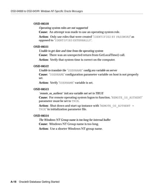 OSD-04000 to OSD-04599: Windows NT-Specific Oracle Messages



                  OSD-04510
                    Operating system roles are not supported
                    Cause: An attempt was made to use an operating system role.
                       Action: Only use roles that were created ’IDENTIFIED BY PASSWORD’ as
                       opposed to ’IDENTIFIED EXTERNALLY’.

                  OSD-04511
                    Unable to get date and time from the operating system
                    Cause: There was an unexpected return from GetLocalTime() call.
                       Action: Verify that system time is correct on the computer.

                  OSD-04512
                    Unable to translate the ’ USERNAME’ config.ora variable on server
                    Cause: ’USERNAME’ configuration parameter variable on host is not properly
                    set.
                       Action: Verify ’USERNAME’ variable is set.

                  OSD-04513
                    ’remote_os_authent’ init.ora variable not set to TRUE
                    Cause: For remote operating system logon to function, ’REMOTE_OS_AUTHENT’
                    parameter must be set to TRUE.
                       Action: Shut down and start up instance with ’REMOTE_OS_AUTHENT =
                       TRUE’ in initialization parameter file.

                  OSD-04514
                    The Windows NT Group name is too long for internal buffer
                    Cause: Windows NT Group name is too long.
                       Action: Use a shorter Windows NT group name.




A-18   Oracle9i Database Getting Started
 