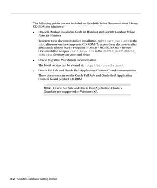 The following guides are not included on Oracle9i Online Documentation Library
                 CD-ROM for Windows:
                 s    Oracle9i Database Installation Guide for Windows and Oracle9i Database Release
                      Notes for Windows
                      To access these documents before installation, open start_here.htm in the
                      doc directory on the component CD-ROM. To access these documents after
                      installation, choose Start > Programs > Oracle - HOME_NAME > Release
                      Documentation or open start_here.htm in the ORACLE_BASEORACLE_
                      HOMEdoc directory on your hard drive.
                 s    Oracle Migration Workbench documentation
                      The latest version can be viewed at: http://otn.oracle.com/.
                 s    Oracle Fail Safe and Oracle Real Application Clusters Guard documentation
                      These documents are on the Oracle Fail Safe and Oracle Real Application
                      Clusters Guard product CD-ROM.


                          Note: Oracle Fail Safe and Oracle Real Application Clusters
                          Guard are not supported on Windows XP.




B-2 Oracle9i Database Getting Started
 