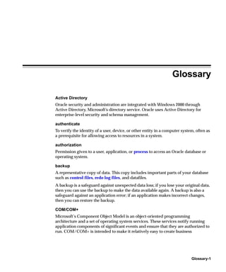 Glossary

Active Directory
Oracle security and administration are integrated with Windows 2000 through
Active Directory, Microsoft’s directory service. Oracle uses Active Directory for
enterprise-level security and schema management.

authenticate
To verify the identity of a user, device, or other entity in a computer system, often as
a prerequisite for allowing access to resources in a system.

authorization
Permission given to a user, application, or process to access an Oracle database or
operating system.

backup
A representative copy of data. This copy includes important parts of your database
such as control files, redo log files, and datafiles.
A backup is a safeguard against unexpected data loss; if you lose your original data,
then you can use the backup to make the data available again. A backup is also a
safeguard against an application error; if an application makes incorrect changes,
then you can restore the backup.

COM/COM+
Microsoft’s Component Object Model is an object-oriented programming
architecture and a set of operating system services. These services notify running
application components of significant events and ensure that they are authorized to
run. COM/COM+ is intended to make it relatively easy to create business




                                                                             Glossary-1
 