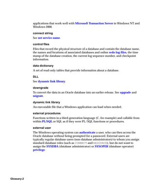 applications that work well with Microsoft Transaction Server in Windows NT and
             Windows 2000.

             connect string
             See net service name.

             control files
             Files that record the physical structure of a database and contain the database name,
             the names and locations of associated databases and online redo log files, the time
             stamp of the database creation, the current log sequence number, and checkpoint
             information.

             data dictionary
             A set of read-only tables that provide information about a database.

             DLL
             See dynamic link library.

             downgrade
             To convert the data in an Oracle database into an earlier release. See upgrade and
             migrate.

             dynamic link library
             An executable file that a Windows application can load when needed.

             external procedures
             Functions written in a third-generation language (C, for example) and callable from
             within PL/SQL or SQL as if they were PL/SQL functions or procedures.

             external user
             The Windows operating system can authenticate a user, who can then access the
             Oracle database without being prompted for a password. External users are
             typically regular database users (non-database administrators) to whom you assign
             standard database roles (such as CONNECT and RESOURCE), but do not want to
             assign the SYSDBA (database administrator) or SYSOPER (database operator)
             privilege.




Glossary-2
 
