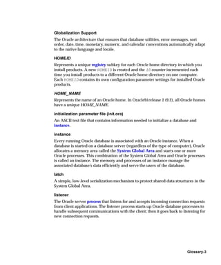 Globalization Support
The Oracle architecture that ensures that database utilities, error messages, sort
order, date, time, monetary, numeric, and calendar conventions automatically adapt
to the native language and locale.

HOMEID
Represents a unique registry subkey for each Oracle home directory in which you
install products. A new HOMEID is created and the ID counter incremented each
time you install products to a different Oracle home directory on one computer.
Each HOMEID contains its own configuration parameter settings for installed Oracle
products.

HOME_NAME
Represents the name of an Oracle home. In Oracle9i release 2 (9.2), all Oracle homes
have a unique HOME_NAME.

initialization parameter file (init.ora)
An ASCII text file that contains information needed to initialize a database and
instance.

instance
Every running Oracle database is associated with an Oracle instance. When a
database is started on a database server (regardless of the type of computer), Oracle
allocates a memory area called the System Global Area and starts one or more
Oracle processes. This combination of the System Global Area and Oracle processes
is called an instance. The memory and processes of an instance manage the
associated database’s data efficiently and serve the users of the database.

latch
A simple, low-level serialization mechanism to protect shared data structures in the
System Global Area.

listener
The Oracle server process that listens for and accepts incoming connection requests
from client applications. The listener process starts up Oracle database processes to
handle subsequent communications with the client; then it goes back to listening for
new connection requests.




                                                                           Glossary-3
 