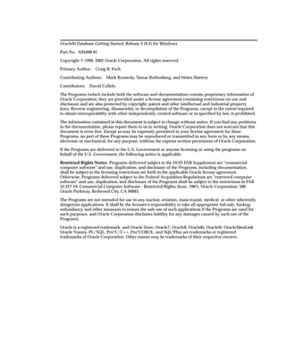 Oracle9i Database Getting Started, Release 2 (9.2) for Windows

Part No. A95490-01

Copyright © 1996, 2002 Oracle Corporation. All rights reserved.

Primary Author:    Craig B. Foch

Contributing Authors:    Mark Kennedy, Tamar Rothenberg, and Helen Slattery

Contributors:   David Collelo

The Programs (which include both the software and documentation) contain proprietary information of
Oracle Corporation; they are provided under a license agreement containing restrictions on use and
disclosure and are also protected by copyright, patent and other intellectual and industrial property
laws. Reverse engineering, disassembly or decompilation of the Programs, except to the extent required
to obtain interoperability with other independently created software or as specified by law, is prohibited.

The information contained in this document is subject to change without notice. If you find any problems
in the documentation, please report them to us in writing. Oracle Corporation does not warrant that this
document is error-free. Except as may be expressly permitted in your license agreement for these
Programs, no part of these Programs may be reproduced or transmitted in any form or by any means,
electronic or mechanical, for any purpose, without the express written permission of Oracle Corporation.

If the Programs are delivered to the U.S. Government or anyone licensing or using the programs on
behalf of the U.S. Government, the following notice is applicable:

Restricted Rights Notice Programs delivered subject to the DOD FAR Supplement are "commercial
computer software" and use, duplication, and disclosure of the Programs, including documentation,
shall be subject to the licensing restrictions set forth in the applicable Oracle license agreement.
Otherwise, Programs delivered subject to the Federal Acquisition Regulations are "restricted computer
software" and use, duplication, and disclosure of the Programs shall be subject to the restrictions in FAR
52.227-19, Commercial Computer Software - Restricted Rights (June, 1987). Oracle Corporation, 500
Oracle Parkway, Redwood City, CA 94065.

The Programs are not intended for use in any nuclear, aviation, mass transit, medical, or other inherently
dangerous applications. It shall be the licensee's responsibility to take all appropriate fail-safe, backup,
redundancy, and other measures to ensure the safe use of such applications if the Programs are used for
such purposes, and Oracle Corporation disclaims liability for any damages caused by such use of the
Programs.

Oracle is a registered trademark, and Oracle Store, Oracle7, Oracle8, Oracle8i, Oracle9i, OracleMetaLink,
Oracle Names, PL/SQL, Pro*C/C++, Pro*COBOL, and SQL*Plus are trademarks or registered
trademarks of Oracle Corporation. Other names may be trademarks of their respective owners.
 
