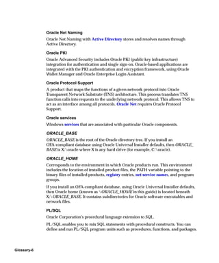 Oracle Net Naming
             Oracle Net Naming with Active Directory stores and resolves names through
             Active Directory.

             Oracle PKI
             Oracle Advanced Security includes Oracle PKI (public key infrastructure)
             integration for authentication and single sign-on. Oracle-based applications are
             integrated with the PKI authentication and encryption framework, using Oracle
             Wallet Manager and Oracle Enterprise Login Assistant.

             Oracle Protocol Support
             A product that maps the functions of a given network protocol into Oracle
             Transparent Network Substrate (TNS) architecture. This process translates TNS
             function calls into requests to the underlying network protocol. This allows TNS to
             act as an interface among all protocols. Oracle Net requires Oracle Protocol
             Support.

             Oracle services
             Windows services that are associated with particular Oracle components.

             ORACLE_BASE
             ORACLE_BASE is the root of the Oracle directory tree. If you install an
             OFA-compliant database using Oracle Universal Installer defaults, then ORACLE_
             BASE is X:oracle where X is any hard drive (for example, C:oracle).

             ORACLE_HOME
             Corresponds to the environment in which Oracle products run. This environment
             includes the location of installed product files, the PATH variable pointing to the
             binary files of installed products, registry entries, net service names, and program
             groups.
             If you install an OFA-compliant database, using Oracle Universal Installer defaults,
             then Oracle home (known as ORACLE_HOME in this guide) is located beneath
             X:ORACLE_BASE. It contains subdirectories for Oracle software executables and
             network files.

             PL/SQL
             Oracle Corporation’s procedural language extension to SQL.
             PL/SQL enables you to mix SQL statements with procedural constructs. You can
             define and run PL/SQL program units such as procedures, functions, and packages.




Glossary-6
 