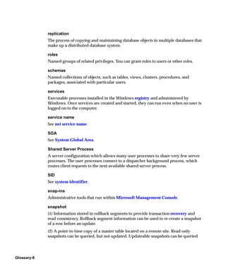 replication
             The process of copying and maintaining database objects in multiple databases that
             make up a distributed database system.

             roles
             Named groups of related privileges. You can grant roles to users or other roles.

             schemas
             Named collections of objects, such as tables, views, clusters, procedures, and
             packages, associated with particular users.

             services
             Executable processes installed in the Windows registry and administered by
             Windows. Once services are created and started, they can run even when no user is
             logged on to the computer.

             service name
             See net service name.

             SGA
             See System Global Area.

             Shared Server Process
             A server configuration which allows many user processes to share very few server
             processes. The user processes connect to a dispatcher background process, which
             routes client requests to the next available shared server process.

             SID
             See system identifier.

             snap-ins
             Administrative tools that run within Microsoft Management Console.

             snapshot
             (1) Information stored in rollback segments to provide transaction recovery and
             read consistency. Rollback segment information can be used to re-create a snapshot
             of a row before an update.
             (2) A point-in-time copy of a master table located on a remote site. Read-only
             snapshots can be queried, but not updated. Updateable snapshots can be queried




Glossary-8
 