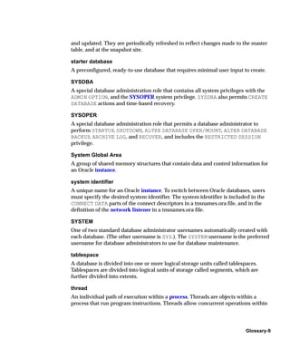 and updated. They are periodically refreshed to reflect changes made to the master
table, and at the snapshot site.

starter database
A preconfigured, ready-to-use database that requires minimal user input to create.

SYSDBA
A special database administration role that contains all system privileges with the
ADMIN OPTION, and the SYSOPER system privilege. SYSDBA also permits CREATE
DATABASE actions and time-based recovery.

SYSOPER
A special database administration role that permits a database administrator to
perform STARTUP, SHUTDOWN, ALTER DATABASE OPEN/MOUNT, ALTER DATABASE
BACKUP, ARCHIVE LOG, and RECOVER, and includes the RESTRICTED SESSION
privilege.

System Global Area
A group of shared memory structures that contain data and control information for
an Oracle instance.

system identifier
A unique name for an Oracle instance. To switch between Oracle databases, users
must specify the desired system identifier. The system identifier is included in the
CONNECT DATA parts of the connect descriptors in a tnsnames.ora file, and in the
definition of the network listener in a tnsnames.ora file.

SYSTEM
One of two standard database administrator usernames automatically created with
each database. (The other username is SYS.). The SYSTEM username is the preferred
username for database administrators to use for database maintenance.

tablespace
A database is divided into one or more logical storage units called tablespaces.
Tablespaces are divided into logical units of storage called segments, which are
further divided into extents.

thread
An individual path of execution within a process. Threads are objects within a
process that run program instructions. Threads allow concurrent operations within




                                                                           Glossary-9
 