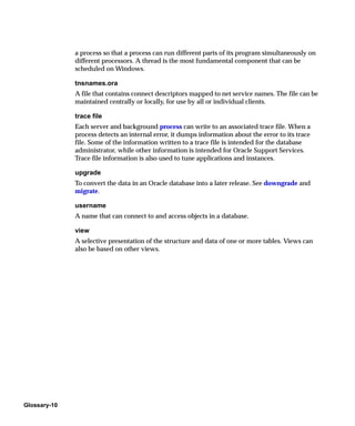 a process so that a process can run different parts of its program simultaneously on
              different processors. A thread is the most fundamental component that can be
              scheduled on Windows.

              tnsnames.ora
              A file that contains connect descriptors mapped to net service names. The file can be
              maintained centrally or locally, for use by all or individual clients.

              trace file
              Each server and background process can write to an associated trace file. When a
              process detects an internal error, it dumps information about the error to its trace
              file. Some of the information written to a trace file is intended for the database
              administrator, while other information is intended for Oracle Support Services.
              Trace file information is also used to tune applications and instances.

              upgrade
              To convert the data in an Oracle database into a later release. See downgrade and
              migrate.

              username
              A name that can connect to and access objects in a database.

              view
              A selective presentation of the structure and data of one or more tables. Views can
              also be based on other views.




Glossary-10
 