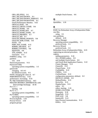 ORA_SID_PFILE, 9-5                        multiple Oracle homes,   6-6
   ORA_SID_SHUTDOWN, 9-5
   ORA_SID_SHUTDOWN_TIMEOUT, 9-5
                                         Q
   ORA_SID_SHUTDOWNTYPE, 9-5
   Oracle Performance Monitor, 9-22      QuickSlice, 5-24
   ORACLE_BASE, 9-6
   ORACLE_GROUP_NAME, 9-6                R
   ORACLE_HOME, 9-6
   ORACLE_HOME_KEY, 9-7                  RAID. See Redundant Array of Independent Disks
   ORACLE_HOME_NAME, 9-7                 raw files
   ORACLE_PRIORITY, 9-7                     using, 4-5
   ORACLE_SID, 9-7                       raw partitions
   OSAUTH_PREFIX_DOMAIN, 9-8                defined, 6-24
   OSAUTH_X509_NAME, 9-8                 Recovery Manager
   PATH, 9-9                                operating system compatibility, 5-3
   PERF_FILE_NAME, 9-11                     preferred tools, 5-5
   RDBMS_ARCHIVE, 9-7                    Recovery Wizard
   RDBMS_CONTROL, 9-8                       preferred tools, 5-5
   SQLPATH, 9-8                          Redundant Array of Independent Disks, 6-23
   TNS_ADMIN, 6-12                       registering an external procedure, 10-11
   Username, 9-11                        registry
PARFILE, using, A-2                         adding parameters, 9-16
partition                                   ALL_HOMES subkey, 9-9
   raw, 6-24                                and multiple Oracle homes, 6-6
Password parameter, 9-11                    and Oracle Real Application Clusters, 9-12
Password Utility                            Cluster Manager, 9-12
   operating system compatibility, 5-3      ClusterID, 9-12
passwords                                   ClusterName, 9-12
   changing, 8-2, 8-3                       CmDiskFile, 9-12
   for default accounts, 8-5                CMDLL, 9-12
PATH, changing the value of, 6-7            CmHostName, 9-13
PERFORMANCE key, 9-10                       configuration parameters, defined, 9-2
performance, increasing, 6-23               DEFAULT_HOME, 9-9
PL/SQL Embedded Gateway, 10-2               DefinedNodes, 9-13
PRAGMA RESTRICT_REFERENCES, with            DeviceNic, 9-13
     Intercartridge Exchange, 10-18         DisplayName, 9-11
Pro C-C++                                   editor, 9-2
   starting, 5-9                            editor, starting, 5-16
Pro*C/C++                                   HOME_COUNTER, 9-9
   operating system compatibility, 5-2      Hostname, 9-10
Pro*COBOL                                   ImagePath, 9-12
   operating system compatibility, 5-2      INST_LOC, 9-8
Process Explode, 5-24                       InstanceID, 9-13
Process Viewer, 5-24                        Inter-Process Communication, 9-13
program groups                              IODLL, 9-12




                                                                                 Index-5
 
