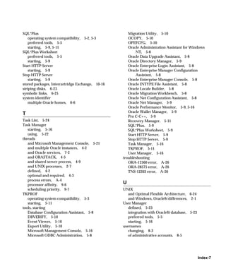 SQL*Plus                                             Migration Utility, 5-10
    operating system compatibility, 5-2, 5-3         OCOPY, 5-10
    preferred tools, 5-5                             OPEFCFG, 5-10
    starting, 5-9, 5-11                              Oracle Administration Assistant for Windows
SQL*Plus Worksheet                                        NT, 5-8
    preferred tools, 5-5                             Oracle Data Upgrade Assistant, 5-8
    starting, 5-9                                    Oracle Directory Manager, 5-9
Start HTTP Server                                    Oracle Enterprise Login Assistant, 5-8
    starting, 5-9                                    Oracle Enterprise Manager Configuration
Stop HTTP Server                                          Assistant, 5-8
    starting, 5-9                                    Oracle Enterprise Manager Console, 5-8
stored packages, Intercartridge Exchange, 10-16      Oracle INTYPE File Assistant, 5-8
striping disks, 6-23                                 Oracle Locale Builder, 5-8
symbolic links, 6-25                                 Oracle Migration Workbench, 5-8
system identifier                                    Oracle Net Configuration Assistant, 5-8
    multiple Oracle homes, 6-6                       Oracle Net Manager, 5-9
                                                     Oracle Performance Monitor, 5-9, 5-16
                                                     Oracle Wallet Manager, 5-9
T
                                                     Pro C-C++, 5-9
Task List, 5-24                                      Recovery Manager, 5-11
Task Manager                                         SQL*Plus, 5-9
   starting, 5-16                                    SQL*Plus Worksheet, 5-9
   using, 5-22                                       Start HTTP Server, 5-9
threads                                              Stop HTTP Server, 5-9
   and Microsoft Management Console, 5-21            Task Manager, 5-16
   and multiple Oracle instances, 4-2                TKPROF, 5-11
   and Oracle services, 7-2                          User Manager, 5-16
   and ORASTACK, 4-5                              troubleshooting
   and shared server process, 4-9                    ORA-12560 error, A-26
   and UNIX processes, 2-7                           ORA-28575 error, A-26
   defined, 4-2                                      TNS-12203 error, A-26
   optional and required, 4-3
   process errors, A-4
   processor affinity, 9-6
                                                  U
   scheduling priority, 9-7                       UNIX
TKPROF                                               and Optimal Flexible Architecture, 6-24
   operating system compatibility, 5-3               and Windows, Oracle9i differences, 2-1
   starting, 5-11                                 User Manager
tools, starting                                      defined, 5-23
   Database Configuration Assistant, 5-8             integration with Oracle9i database, 5-23
   DBVERIFY, 5-10                                    preferred tools, 5-5
   Event Viewer, 5-16                                starting, 5-16
   Export Utility, 5-10                           usernames
   Microsoft Management Console, 5-16                changing, 8-3
   Microsoft ODBC Administration, 5-8                of administrative accounts, 8-5




                                                                                                Index-7
 