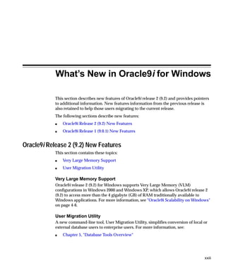 What’s New in Oracle9i for Windows

            This section describes new features of Oracle9i release 2 (9.2) and provides pointers
            to additional information. New features information from the previous release is
            also retained to help those users migrating to the current release.
            The following sections describe new features:
            s   Oracle9i Release 2 (9.2) New Features
            s   Oracle9i Release 1 (9.0.1) New Features


Oracle9i Release 2 (9.2) New Features
            This section contains these topics:
            s   Very Large Memory Support
            s   User Migration Utility

            Very Large Memory Support
            Oracle9i release 2 (9.2) for Windows supports Very Large Memory (VLM)
            configurations in Windows 2000 and Windows XP, which allows Oracle9i release 2
            (9.2) to access more than the 4 gigabyte (GB) of RAM traditionally available to
            Windows applications. For more information, see "Oracle9i Scalability on Windows"
            on page 4-6.

            User Migration Utility
            A new command-line tool, User Migration Utility, simplifies conversion of local or
            external database users to enterprise users. For more information, see:
            s   Chapter 5, "Database Tools Overview"




                                                                                              xxiii
 