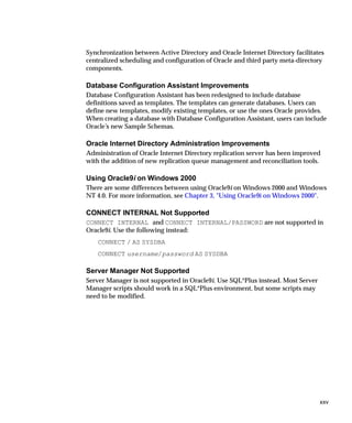 Synchronization between Active Directory and Oracle Internet Directory facilitates
centralized scheduling and configuration of Oracle and third party meta-directory
components.

Database Configuration Assistant Improvements
Database Configuration Assistant has been redesigned to include database
definitions saved as templates. The templates can generate databases. Users can
define new templates, modify existing templates, or use the ones Oracle provides.
When creating a database with Database Configuration Assistant, users can include
Oracle’s new Sample Schemas.

Oracle Internet Directory Administration Improvements
Administration of Oracle Internet Directory replication server has been improved
with the addition of new replication queue management and reconciliation tools.

Using Oracle9i on Windows 2000
There are some differences between using Oracle9i on Windows 2000 and Windows
NT 4.0. For more information, see Chapter 3, "Using Oracle9i on Windows 2000".

CONNECT INTERNAL Not Supported
CONNECT INTERNAL and CONNECT INTERNAL/PASSWORD are not supported in
Oracle9i. Use the following instead:
    CONNECT / AS SYSDBA
    CONNECT username/password AS SYSDBA

Server Manager Not Supported
Server Manager is not supported in Oracle9i. Use SQL*Plus instead. Most Server
Manager scripts should work in a SQL*Plus environment, but some scripts may
need to be modified.




                                                                                 xxv
 