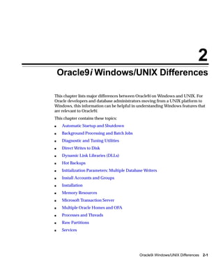 2
    Oracle9i Windows/UNIX Differences

This chapter lists major differences between Oracle9i on Windows and UNIX. For
Oracle developers and database administrators moving from a UNIX platform to
Windows, this information can be helpful in understanding Windows features that
are relevant to Oracle9i.
This chapter contains these topics:
s    Automatic Startup and Shutdown
s    Background Processing and Batch Jobs
s    Diagnostic and Tuning Utilities
s    Direct Writes to Disk
s    Dynamic Link Libraries (DLLs)
s    Hot Backups
s    Initialization Parameters: Multiple Database Writers
s    Install Accounts and Groups
s    Installation
s    Memory Resources
s    Microsoft Transaction Server
s    Multiple Oracle Homes and OFA
s    Processes and Threads
s    Raw Partitions
s    Services




                                               Oracle9i Windows/UNIX Differences 2-1
 
