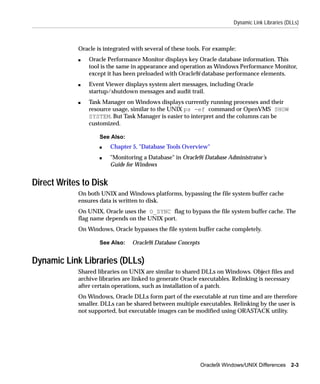 Dynamic Link Libraries (DLLs)



            Oracle is integrated with several of these tools. For example:
            s   Oracle Performance Monitor displays key Oracle database information. This
                tool is the same in appearance and operation as Windows Performance Monitor,
                except it has been preloaded with Oracle9i database performance elements.
            s   Event Viewer displays system alert messages, including Oracle
                startup/shutdown messages and audit trail.
            s   Task Manager on Windows displays currently running processes and their
                resource usage, similar to the UNIX ps -ef command or OpenVMS SHOW
                SYSTEM. But Task Manager is easier to interpret and the columns can be
                customized.

                    See Also:
                    s   Chapter 5, "Database Tools Overview"
                    s   "Monitoring a Database" in Oracle9i Database Administrator’s
                        Guide for Windows


Direct Writes to Disk
            On both UNIX and Windows platforms, bypassing the file system buffer cache
            ensures data is written to disk.
            On UNIX, Oracle uses the O_SYNC flag to bypass the file system buffer cache. The
            flag name depends on the UNIX port.
            On Windows, Oracle bypasses the file system buffer cache completely.

                    See Also:    Oracle9i Database Concepts


Dynamic Link Libraries (DLLs)
            Shared libraries on UNIX are similar to shared DLLs on Windows. Object files and
            archive libraries are linked to generate Oracle executables. Relinking is necessary
            after certain operations, such as installation of a patch.
            On Windows, Oracle DLLs form part of the executable at run time and are therefore
            smaller. DLLs can be shared between multiple executables. Relinking by the user is
            not supported, but executable images can be modified using ORASTACK utility.




                                                              Oracle9i Windows/UNIX Differences 2-3
 