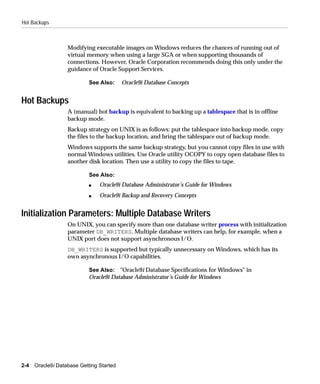 Hot Backups



                   Modifying executable images on Windows reduces the chances of running out of
                   virtual memory when using a large SGA or when supporting thousands of
                   connections. However, Oracle Corporation recommends doing this only under the
                   guidance of Oracle Support Services.

                            See Also:     Oracle9i Database Concepts


Hot Backups
                   A (manual) hot backup is equivalent to backing up a tablespace that is in offline
                   backup mode.
                   Backup strategy on UNIX is as follows: put the tablespace into backup mode, copy
                   the files to the backup location, and bring the tablespace out of backup mode.
                   Windows supports the same backup strategy, but you cannot copy files in use with
                   normal Windows utilities. Use Oracle utility OCOPY to copy open database files to
                   another disk location. Then use a utility to copy the files to tape.

                            See Also:
                            s   Oracle9i Database Administrator’s Guide for Windows
                            s   Oracle9i Backup and Recovery Concepts


Initialization Parameters: Multiple Database Writers
                   On UNIX, you can specify more than one database writer process with initialization
                   parameter DB_WRITERS. Multiple database writers can help, for example, when a
                   UNIX port does not support asynchronous I/O.
                   DB_WRITERS is supported but typically unnecessary on Windows, which has its
                   own asynchronous I/O capabilities.

                            See Also: "Oracle9i Database Specifications for Windows" in
                            Oracle9i Database Administrator’s Guide for Windows




2-4   Oracle9i Database Getting Started
 