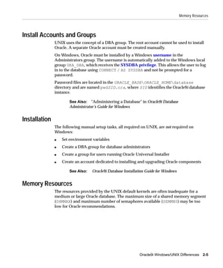 Memory Resources




Install Accounts and Groups
               UNIX uses the concept of a DBA group. The root account cannot be used to install
               Oracle. A separate Oracle account must be created manually.
               On Windows, Oracle must be installed by a Windows username in the
               Administrators group. The username is automatically added to the Windows local
               group ORA_DBA, which receives the SYSDBA privilege. This allows the user to log
               in to the database using CONNECT / AS SYSDBA and not be prompted for a
               password.
               Password files are located in the ORACLE_BASEORACLE_HOMEdatabase
               directory and are named pwdSID.ora, where SID identifies the Oracle9i database
               instance.

                       See Also: "Administering a Database" in Oracle9i Database
                       Administrator’s Guide for Windows


Installation
               The following manual setup tasks, all required on UNIX, are not required on
               Windows:
               s   Set environment variables
               s   Create a DBA group for database administrators
               s   Create a group for users running Oracle Universal Installer
               s   Create an account dedicated to installing and upgrading Oracle components

                       See Also:   Oracle9i Database Installation Guide for Windows


Memory Resources
               The resources provided by the UNIX default kernels are often inadequate for a
               medium or large Oracle database. The maximum size of a shared memory segment
               (SHMMAX) and maximum number of semaphores available (SEMMNS) may be too
               low for Oracle recommendations.




                                                             Oracle9i Windows/UNIX Differences 2-5
 