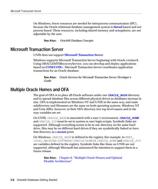 Microsoft Transaction Server



                    On Windows, fewer resources are needed for interprocess communication (IPC),
                    because the Oracle relational database management system is thread-based and not
                    process-based. These resources, including shared memory and semaphores, are not
                    adjustable by the user.

                               See Also:   Oracle9i Database Concepts


Microsoft Transaction Server
                    UNIX does not support Microsoft Transaction Server.
                    Windows supports Microsoft Transaction Server beginning with Oracle version 8.
                    Using ORACLEMTSRecoveryService, you can develop and deploy applications
                    based on COM/COM+. Microsoft Transaction Server coordinates application
                    transactions for an Oracle database.

                               See Also: Oracle Services for Microsoft Transaction Server Developer’s
                               Guide


Multiple Oracle Homes and OFA
                    The goal of OFA is to place all Oracle software under one ORACLE_BASE directory
                    and to spread database files across different physical drives as databases increase in
                    size. OFA is implemented on Windows NT and UNIX in the same way, and main
                    subdirectory and filenames are the same on both operating systems. Windows NT
                    and Unix differ, however, in their OFA directory tree top-level names and in the
                    way variables are set.
                    On UNIX, ORACLE_BASE is associated with a user’s environment. ORACLE_HOME
                    and ORACLE_SID must be set in system or user login scripts. Symbolic links are
                    supported. Although everything seems to be in one directory on the same hard
                    drive, files may be on different hard drives if they are symbolically linked or have
                    that directory as a mount point.
                    On Windows, ORACLE_BASE is defined in the registry (for example, in HKEY_
                    LOCAL_MACHINESOFTWAREORACLEHOME0). ORACLE_HOME and ORACLE_SID
                    are variables defined in the registry. Symbolic links like those on UNIX are not
                    supported, although Microsoft has announced the intention to support them in a
                    future release.

                               See Also: Chapter 6, "Multiple Oracle Homes and Optimal
                               Flexible Architecture"




2-6   Oracle9i Database Getting Started
 