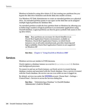 Services



                   Windows is limited to using drive letters A-Z, but creating raw partitions lets you
                   bypass the disk drive limitation and divide disks into smaller sections.
                   Use Windows NT Disk Administrator to create an extended partition on a physical
                   drive. An extended partition points to raw space on the disk that can be assigned
                   multiple logical partitions for database files.
                   An extended partition avoids the four-partition limit on Windows by allowing you
                   to define large numbers of logical partitions to accommodate applications using
                   Oracle9i database. Logical partitions can then be given symbolic link names to free
                   up drive letters.


                            Note: Raw partitions are necessary for shared datafiles in an
                            Oracle Real Application Clusters environment, available on
                            Windows. Oracle Real Application Clusters, in which Oracle
                            instances run on all nodes simultaneously, provides clustering and
                            high availability. Oracle Real Application Clusters is not supported
                            on Windows XP.


                            See Also: Chapter 3, "Using Oracle9i on Windows 2000"


Services
                   Windows services are similar to UNIX daemons.
                   Oracle registers a database instance as a service (OracleServiceSID). Services
                   start background processes.
                   To connect to and use an Oracle instance, an Oracle service is created during
                   database creation and associated with the Oracle database. Once a service is created
                   with the Oracle database, the service can run even while no user is logged on.
                   By default, services run under the SYSTEM account. Choose Start > Settings >
                   Control Panel > Services to access the Services dialog box.

                            See Also: "Administering a Database" in Oracle9i Database
                            Administrator’s Guide for Windows




2-8   Oracle9i Database Getting Started
 