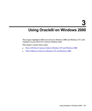 3
       Using Oracle9i on Windows 2000

This chapter highlights differences between Windows 2000 and Windows NT, with
emphasis on procedures for common database tasks.
This chapter contains these topics:
s   How to Perform Common Tasks in Windows NT and Windows 2000
s   Other Differences Between Windows NT and Windows 2000




                                             Using Oracle9i on Windows 2000   3-1
 
