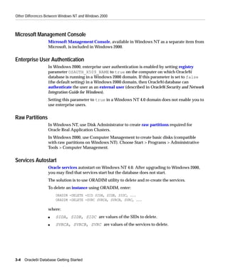 Other Differences Between Windows NT and Windows 2000



Microsoft Management Console
                   Microsoft Management Console, available in Windows NT as a separate item from
                   Microsoft, is included in Windows 2000.


Enterprise User Authentication
                   In Windows 2000, enterprise user authentication is enabled by setting registry
                   parameter OSAUTH_X509_NAME to true on the computer on which Oracle9i
                   database is running in a Windows 2000 domain. If this parameter is set to false
                   (the default setting) in a Windows 2000 domain, then Oracle9i database can
                   authenticate the user as an external user (described in Oracle9i Security and Network
                   Integration Guide for Windows).
                   Setting this parameter to true in a Windows NT 4.0 domain does not enable you to
                   use enterprise users.


Raw Partitions
                   In Windows NT, use Disk Administrator to create raw partitions required for
                   Oracle Real Application Clusters.
                   In Windows 2000, use Computer Management to create basic disks (compatible
                   with raw partitions on Windows NT). Choose Start > Programs > Administrative
                   Tools > Computer Management.


Services Autostart
                   Oracle services autostart on Windows NT 4.0. After upgrading to Windows 2000,
                   you may find that services start but the database does not start.
                   The solution is to use ORADIM utility to delete and re-create the services.
                   To delete an instance using ORADIM, enter:
                       ORADIM -DELETE -SID SIDA, SIDB, SIDC, ...
                       ORADIM -DELETE -SVRC SVRCA, SVRCB, SVRC, ...

                   where:
                   s   SIDA, SIDB, SIDC are values of the SIDs to delete.
                   s   SVRCA, SVRCB, SVRC are values of the services to delete.




3-4   Oracle9i Database Getting Started
 