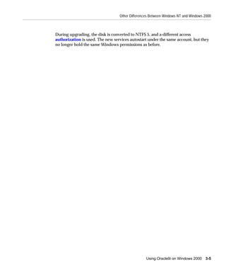 Other Differences Between Windows NT and Windows 2000



During upgrading, the disk is converted to NTFS 5, and a different access
authorization is used. The new services autostart under the same account, but they
no longer hold the same Windows permissions as before.




                                                 Using Oracle9i on Windows 2000    3-5
 