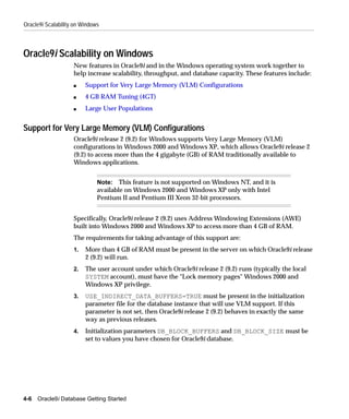 Oracle9i Scalability on Windows



Oracle9i Scalability on Windows
                    New features in Oracle9i and in the Windows operating system work together to
                    help increase scalability, throughput, and database capacity. These features include:
                    s    Support for Very Large Memory (VLM) Configurations
                    s    4 GB RAM Tuning (4GT)
                    s    Large User Populations


Support for Very Large Memory (VLM) Configurations
                    Oracle9i release 2 (9.2) for Windows supports Very Large Memory (VLM)
                    configurations in Windows 2000 and Windows XP, which allows Oracle9i release 2
                    (9.2) to access more than the 4 gigabyte (GB) of RAM traditionally available to
                    Windows applications.


                              Note: This feature is not supported on Windows NT, and it is
                              available on Windows 2000 and Windows XP only with Intel
                              Pentium II and Pentium III Xeon 32-bit processors.


                    Specifically, Oracle9i release 2 (9.2) uses Address Windowing Extensions (AWE)
                    built into Windows 2000 and Windows XP to access more than 4 GB of RAM.
                    The requirements for taking advantage of this support are:
                    1.   More than 4 GB of RAM must be present in the server on which Oracle9i release
                         2 (9.2) will run.
                    2.   The user account under which Oracle9i release 2 (9.2) runs (typically the local
                         SYSTEM account), must have the "Lock memory pages" Windows 2000 and
                         Windows XP privilege.
                    3.   USE_INDIRECT_DATA_BUFFERS=TRUE must be present in the initialization
                         parameter file for the database instance that will use VLM support. If this
                         parameter is not set, then Oracle9i release 2 (9.2) behaves in exactly the same
                         way as previous releases.
                    4.   Initialization parameters DB_BLOCK_BUFFERS and DB_BLOCK_SIZE must be
                         set to values you have chosen for Oracle9i database.




4-6   Oracle9i Database Getting Started
 