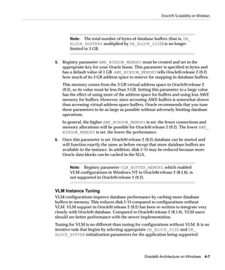 Oracle9i Scalability on Windows




         Note: The total number of bytes of database buffers (that is, DB_
         BLOCK_BUFFERS multiplied by DB_BLOCK_SIZE) is no longer
         limited to 3 GB.


5.   Registry parameter AWE_WINDOW_MEMORY must be created and set in the
     appropriate key for your Oracle home. This parameter is specified in bytes and
     has a default value of 1 GB. AWE_WINDOW_MEMORY tells Oracle9i release 2 (9.2)
     how much of its 3 GB address space to reserve for mapping in database buffers.
     This memory comes from the 3 GB virtual address space in Oracle9i release 2
     (9.2), so its value must be less than 3 GB. Setting this parameter to a large value
     has the effect of using more of the address space for buffers and using less AWE
     memory for buffers. However, since accessing AWE buffers is somewhat slower
     than accessing virtual address space buffers, Oracle recommends that you tune
     these parameters to be as large as possible without adversely limiting database
     operations.
     In general, the higher AWE_WINDOW_MEMORY is set, the fewer connections and
     memory allocations will be possible for Oracle9i release 2 (9.2). The lower AWE_
     WINDOW_MEMORY is set, the lower the performance.
6.   Once this parameter is set, Oracle9i release 2 (9.2) database can be started and
     will function exactly the same as before except that more database buffers are
     available to the instance. In addition, disk I/O may be reduced because more
     Oracle data blocks can be cached in the SGA.


         Note: Registry parameter VLM_BUFFER_MEMORY, which enabled
         VLM configurations in Windows NT in Oracle8i release 2 (8.1.6), is
         not supported in Oracle9i release 2 (9.2).


VLM Instance Tuning
VLM configurations improve database performance by caching more database
buffers in memory. This reduces disk I/O compared to configurations without
VLM. VLM support in Oracle9i release 2 (9.2) has been re-written to integrate very
closely with Oracle9i database. Compared to Oracle8i release 2 (8.1.6), VLM users
should see better performance with the newer implementation.
Tuning for VLM is no different than tuning for configurations without VLM. It is an
iterative task that begins by selecting appropriate DB_BLOCK_SIZE and DB_
BLOCK_BUFFER initialization parameters for the application being supported.




                                                   Oracle9i Architecture on Windows 4-7
 