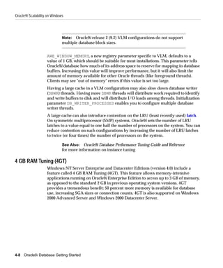 Oracle9i Scalability on Windows




                              Note: Oracle9i release 2 (9.2) VLM configurations do not support
                              multiple database block sizes.


                    AWE_WINDOW_MEMORY, a new registry parameter specific to VLM, defaults to a
                    value of 1 GB, which should be suitable for most installations. This parameter tells
                    Oracle9i database how much of its address space to reserve for mapping in database
                    buffers. Increasing this value will improve performance, but it will also limit the
                    amount of memory available for other Oracle threads (like foreground threads).
                    Clients may see "out of memory" errors if this value is set too large.
                    Having a large cache in a VLM configuration may also slow down database writer
                    (DBWR) threads. Having more DBWR threads will distribute work required to identify
                    and write buffers to disk and will distribute I/O loads among threads. Initialization
                    parameter DB_WRITER_PROCESSES enables you to configure multiple database
                    writer threads.
                    A large cache can also introduce contention on the LRU (least recently used) latch.
                    On symmetric multiprocessor (SMP) systems, Oracle9i sets the number of LRU
                    latches to a value equal to one half the number of processors on the system. You can
                    reduce contention on such configurations by increasing the number of LRU latches
                    to twice (or four times) the number of processors on the system.

                              See Also: Oracle9i Database Performance Tuning Guide and Reference
                              for more information on instance tuning

4 GB RAM Tuning (4GT)
                    Windows NT Server Enterprise and Datacenter Editions (version 4.0) include a
                    feature called 4 GB RAM Tuning (4GT). This feature allows memory-intensive
                    applications running on Oracle9i Enterprise Edition to access up to 3 GB of memory,
                    as opposed to the standard 2 GB in previous operating system versions. 4GT
                    provides a tremendous benefit: 50 percent more memory is available for database
                    use, increasing SGA sizes or connection counts. 4GT is also supported on Windows
                    2000 Advanced Server and Windows 2000 Datacenter Server.




4-8   Oracle9i Database Getting Started
 