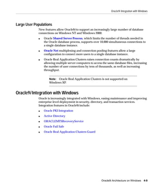 Oracle9i Integration with Windows



Large User Populations
             New features allow Oracle9i to support an increasingly large number of database
             connections on Windows NT and Windows 2000:
             s   Oracle Shared Server Process, which limits the number of threads needed in
                 the Oracle database process, supports over 10,000 simultaneous connections to
                 a single database instance.
             s   Oracle Net multiplexing and connection pooling features allow a large
                 configuration to connect more users to a single database instance.
             s   Oracle Real Application Clusters raises connection counts dramatically by
                 allowing multiple server computers to access the same database files, increasing
                 the number of user connections by tens of thousands, as well as increasing
                 throughput.


                     Note: Oracle Real Application Clusters is not supported on
                     Windows XP.


Oracle9i Integration with Windows
             Oracle is increasingly integrated with Windows, easing maintenance and improving
             enterprise-level deployment in security, directory, and transaction services.
             Integration features in Oracle9i include:
             s   Oracle PKI Integration
             s   Active Directory
             s   ORACLEMTSRecoveryService
             s   Oracle Fail Safe
             s   Oracle Real Application Clusters Guard




                                                             Oracle9i Architecture on Windows 4-9
 