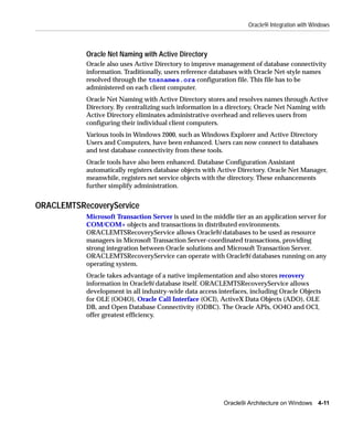 Oracle9i Integration with Windows



           Oracle Net Naming with Active Directory
           Oracle also uses Active Directory to improve management of database connectivity
           information. Traditionally, users reference databases with Oracle Net-style names
           resolved through the tnsnames.ora configuration file. This file has to be
           administered on each client computer.
           Oracle Net Naming with Active Directory stores and resolves names through Active
           Directory. By centralizing such information in a directory, Oracle Net Naming with
           Active Directory eliminates administrative overhead and relieves users from
           configuring their individual client computers.
           Various tools in Windows 2000, such as Windows Explorer and Active Directory
           Users and Computers, have been enhanced. Users can now connect to databases
           and test database connectivity from these tools.
           Oracle tools have also been enhanced. Database Configuration Assistant
           automatically registers database objects with Active Directory. Oracle Net Manager,
           meanwhile, registers net service objects with the directory. These enhancements
           further simplify administration.


ORACLEMTSRecoveryService
           Microsoft Transaction Server is used in the middle tier as an application server for
           COM/COM+ objects and transactions in distributed environments.
           ORACLEMTSRecoveryService allows Oracle9i databases to be used as resource
           managers in Microsoft Transaction Server-coordinated transactions, providing
           strong integration between Oracle solutions and Microsoft Transaction Server.
           ORACLEMTSRecoveryService can operate with Oracle9i databases running on any
           operating system.
           Oracle takes advantage of a native implementation and also stores recovery
           information in Oracle9i database itself. ORACLEMTSRecoveryService allows
           development in all industry-wide data access interfaces, including Oracle Objects
           for OLE (OO4O), Oracle Call Interface (OCI), ActiveX Data Objects (ADO), OLE
           DB, and Open Database Connectivity (ODBC). The Oracle APIs, OO4O and OCI,
           offer greatest efficiency.




                                                           Oracle9i Architecture on Windows 4-11
 