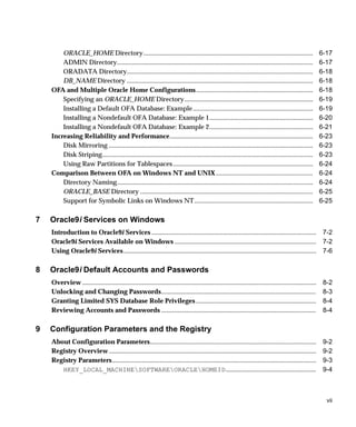 ORACLE_HOME Directory.......................................................................................................                          6-17
        ADMIN Directory.......................................................................................................................                6-17
        ORADATA Directory.................................................................................................................                    6-18
        DB_NAME Directory .................................................................................................................                   6-18
    OFA and Multiple Oracle Home Configurations.......................................................................                                        6-18
        Specifying an ORACLE_HOME Directory..............................................................................                                     6-19
        Installing a Default OFA Database: Example.........................................................................                                   6-19
        Installing a Nondefault OFA Database: Example 1...............................................................                                        6-20
        Installing a Nondefault OFA Database: Example 2...............................................................                                        6-21
    Increasing Reliability and Performance.......................................................................................                             6-23
        Disk Mirroring ............................................................................................................................           6-23
        Disk Striping................................................................................................................................         6-23
        Using Raw Partitions for Tablespaces .....................................................................................                            6-24
    Comparison Between OFA on Windows NT and UNIX ...........................................................                                                 6-24
        Directory Naming.......................................................................................................................               6-24
        ORACLE_BASE Directory .........................................................................................................                       6-25
        Support for Symbolic Links on Windows NT ........................................................................                                     6-25

7   Oracle9i Services on Windows
    Introduction to Oracle9i Services .................................................................................................... 7-2
    Oracle9i Services Available on Windows ...................................................................................... 7-2
    Using Oracle9i Services ..................................................................................................................... 7-6

8   Oracle9i Default Accounts and Passwords
    Overview ..............................................................................................................................................    8-2
    Unlocking and Changing Passwords..............................................................................................                             8-3
    Granting Limited SYS Database Role Privileges .........................................................................                                    8-4
    Reviewing Accounts and Passwords ..............................................................................................                            8-4

9   Configuration Parameters and the Registry
    About Configuration Parameters.....................................................................................................                        9-2
    Registry Overview ..............................................................................................................................           9-2
    Registry Parameters............................................................................................................................            9-3
       HKEY_LOCAL_MACHINESOFTWAREORACLEHOMEID.......................................................                                                        9-4



                                                                                                                                                                vii
 