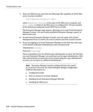 Starting Database Tools



                    1.    Start your Web browser and enter the following URL regardless of which Web
                          server you have installed.
                              http://webserver_hostname:port number/

                          where webserver_hostname is the name of the Web server computer, and
                          port number is whatever the Web server is configured for. The port number
                          of the default preconfigured Oracle HTTP Server is 3339.
                          The Enterprise Manager page appears, allowing you to start Oracle Enterprise
                          Manager Console, view previously published Enterprise Manager reports, or
                          link to other sites.
                    2.    To start Oracle Enterprise Manager Console, enter the name of the Oracle
                          Management Server to which you want to connect and click Launch Console.
                    3.    If you are logging in to Oracle Enterprise Manager for the first time, then type
                          in the default credentials (administrator name and password).
                          Administrator = sysman
                          Password = oem_temp
                          These credentials are for the default super administrator account. The first time
                          you start Enterprise Manager, you must log in as the super administrator. After
                          other administrator accounts have been created using the super administrator
                          account, you can log in as a different administrator.


                              Note: Enterprise Manager must be configured before the reports
                              access feature will work. See Oracle Enterprise Manager Configuration
                              Guide for information on:
                              s   Configuration tasks
                              s   How to connect to an Oracle database
                              s   Installing Oracle Enterprise Manager Web Site
                              s   Installing the Web server




5-14   Oracle9i Database Getting Started
 