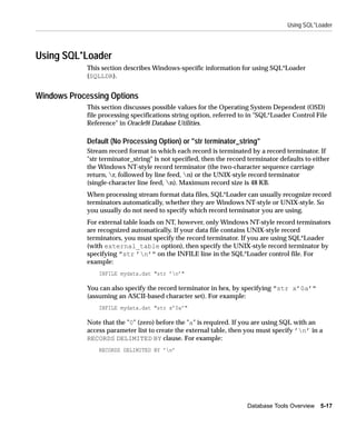 Using SQL*Loader




Using SQL*Loader
             This section describes Windows-specific information for using SQL*Loader
             (SQLLDR).


Windows Processing Options
             This section discusses possible values for the Operating System Dependent (OSD)
             file processing specifications string option, referred to in "SQL*Loader Control File
             Reference" in Oracle9i Database Utilities.

             Default (No Processing Option) or "str terminator_string"
             Stream record format in which each record is terminated by a record terminator. If
             "str terminator_string" is not specified, then the record terminator defaults to either
             the Windows NT-style record terminator (the two-character sequence carriage
             return, r, followed by line feed, n) or the UNIX-style record terminator
             (single-character line feed, n). Maximum record size is 48 KB.
             When processing stream format data files, SQL*Loader can usually recognize record
             terminators automatically, whether they are Windows NT-style or UNIX-style. So
             you usually do not need to specify which record terminator you are using.
             For external table loads on NT, however, only Windows NT-style record terminators
             are recognized automatically. If your data file contains UNIX-style record
             terminators, you must specify the record terminator. If you are using SQL*Loader
             (with external_table option), then specify the UNIX-style record terminator by
             specifying "str ’n’" on the INFILE line in the SQL*Loader control file. For
             example:
                 INFILE mydata.dat "str ’n’"

             You can also specify the record terminator in hex, by specifying "str x’0a’"
             (assuming an ASCII-based character set). For example:
                 INFILE mydata.dat "str x’0a’"

             Note that the "0" (zero) before the "a" is required. If you are using SQL with an
             access parameter list to create the external table, then you must specify ’n’ in a
             RECORDS DELIMITED BY clause. For example:
                 RECORDS DELIMITED BY ’n’




                                                                      Database Tools Overview 5-17
 