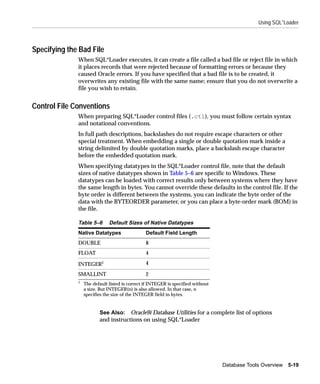 Using SQL*Loader



Specifying the Bad File
              When SQL*Loader executes, it can create a file called a bad file or reject file in which
              it places records that were rejected because of formatting errors or because they
              caused Oracle errors. If you have specified that a bad file is to be created, it
              overwrites any existing file with the same name; ensure that you do not overwrite a
              file you wish to retain.


Control File Conventions
              When preparing SQL*Loader control files (.ctl), you must follow certain syntax
              and notational conventions.
              In full path descriptions, backslashes do not require escape characters or other
              special treatment. When embedding a single or double quotation mark inside a
              string delimited by double quotation marks, place a backslash escape character
              before the embedded quotation mark.
              When specifying datatypes in the SQL*Loader control file, note that the default
              sizes of native datatypes shown in Table 5–6 are specific to Windows. These
              datatypes can be loaded with correct results only between systems where they have
              the same length in bytes. You cannot override these defaults in the control file. If the
              byte order is different between the systems, you can indicate the byte order of the
              data with the BYTEORDER parameter, or you can place a byte-order mark (BOM) in
              the file.

              Table 5–6       Default Sizes of Native Datatypes
              Native Datatypes                  Default Field Length
              DOUBLE                            8
              FLOAT                             4

              INTEGER1                          4

              SMALLINT                          2
              1
                  The default listed is correct if INTEGER is specified without
                  a size. But INTEGER(n) is also allowed. In that case, n
                  specifies the size of the INTEGER field in bytes.


                         See Also: Oracle9i Database Utilities for a complete list of options
                         and instructions on using SQL*Loader




                                                                                  Database Tools Overview 5-19
 