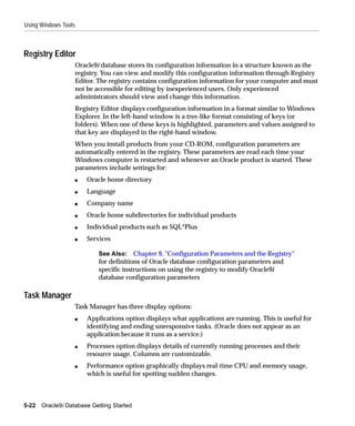 Using Windows Tools



Registry Editor
                      Oracle9i database stores its configuration information in a structure known as the
                      registry. You can view and modify this configuration information through Registry
                      Editor. The registry contains configuration information for your computer and must
                      not be accessible for editing by inexperienced users. Only experienced
                      administrators should view and change this information.
                      Registry Editor displays configuration information in a format similar to Windows
                      Explorer. In the left-hand window is a tree-like format consisting of keys (or
                      folders). When one of these keys is highlighted, parameters and values assigned to
                      that key are displayed in the right-hand window.
                      When you install products from your CD-ROM, configuration parameters are
                      automatically entered in the registry. These parameters are read each time your
                      Windows computer is restarted and whenever an Oracle product is started. These
                      parameters include settings for:
                      s   Oracle home directory
                      s   Language
                      s   Company name
                      s   Oracle home subdirectories for individual products
                      s   Individual products such as SQL*Plus
                      s   Services

                              See Also: Chapter 9, "Configuration Parameters and the Registry"
                              for definitions of Oracle database configuration parameters and
                              specific instructions on using the registry to modify Oracle9i
                              database configuration parameters

Task Manager
                      Task Manager has three display options:
                      s   Applications option displays what applications are running. This is useful for
                          identifying and ending unresponsive tasks. (Oracle does not appear as an
                          application because it runs as a service.)
                      s   Processes option displays details of currently running processes and their
                          resource usage. Columns are customizable.
                      s   Performance option graphically displays real-time CPU and memory usage,
                          which is useful for spotting sudden changes.



5-22   Oracle9i Database Getting Started
 