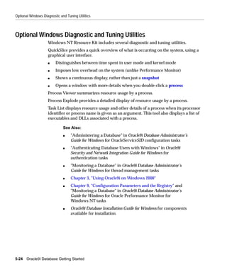 Optional Windows Diagnostic and Tuning Utilities



Optional Windows Diagnostic and Tuning Utilities
                    Windows NT Resource Kit includes several diagnostic and tuning utilities.
                    QuickSlice provides a quick overview of what is occurring on the system, using a
                    graphical user interface.
                    s    Distinguishes between time spent in user mode and kernel mode
                    s    Imposes low overhead on the system (unlike Performance Monitor)
                    s    Shows a continuous display, rather than just a snapshot
                    s    Opens a window with more details when you double-click a process
                    Process Viewer summarizes resource usage by a process.
                    Process Explode provides a detailed display of resource usage by a process.
                    Task List displays resource usage and other details of a process when its processor
                    identifier or process name is given as an argument. This tool also displays a list of
                    executables and DLLs associated with a process.

                              See Also:
                              s    "Administering a Database" in Oracle9i Database Administrator’s
                                   Guide for Windows for OracleServiceSID configuration tasks
                              s    "Authenticating Database Users with Windows" in Oracle9i
                                   Security and Network Integration Guide for Windows for
                                   authentication tasks
                              s    "Monitoring a Database" in Oracle9i Database Administrator’s
                                   Guide for Windows for thread management tasks
                              s    Chapter 3, "Using Oracle9i on Windows 2000"
                              s    Chapter 9, "Configuration Parameters and the Registry" and
                                   "Monitoring a Database" in Oracle9i Database Administrator’s
                                   Guide for Windows for Oracle Performance Monitor for
                                   Windows NT tasks
                              s    Oracle9i Database Installation Guide for Windows for components
                                   available for installation




5-24   Oracle9i Database Getting Started
 