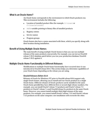 Multiple Oracle Homes Overview



What Is an Oracle Home?
              An Oracle home corresponds to the environment in which Oracle products run.
              This environment includes the following:
              s   Location of installed product files (for example, C:orant or
                  C:oracleora92)
              s   PATH variable pointing to binary files of installed products
              s   Registry entries
              s   Service names
              s   Program groups
              Oracle homes also have a name associated with them, which you specify along with
              their location during installation.


Benefit of Using Multiple Oracle Homes
              The main benefit of using multiple Oracle homes is that you can run multiple
              releases of the same products concurrently. For example, you can test an Oracle9i
              release 2 (9.2) database patch before you run your production database Oracle9i
              release 2 (9.2) against it.


Multiple Oracle Home Functionality in Different Releases
              Modifications to multiple Oracle home functionality have occurred since it was
              introduced in Oracle8 release 8.0.4. This section helps you determine capabilities of
              your Oracle home depending on the release you are using.

              Oracle8 Releases Before 8.0.4
              Releases of Oracle for Windows NT prior to Oracle8 release 8.0.4 support only
              single Oracle homes, allowing you to install and run Oracle products in a single
              Oracle home. Different releases of Oracle products can be installed in the same
              Oracle home provided they have different first or second-digit release numbers. For
              example, you can install Oracle7 release 7.2 products and Oracle7 release 7.3
              products or Oracle7 release 7.x and Oracle8 release 8.x products in the same Oracle
              home. However, you cannot install multiple third-digit releases of the same
              products. For example, you cannot install Oracle7 release 7.3.2 and Oracle7 release
              7.3.3 products on the same computer; one installation will overwrite the other.




                                          Multiple Oracle Homes and Optimal Flexible Architecture 6-3
 