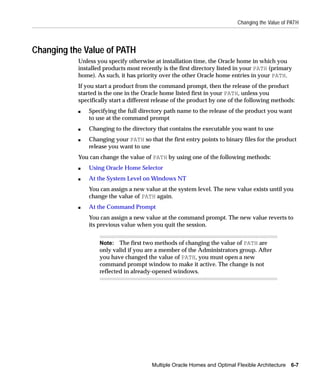 Changing the Value of PATH




Changing the Value of PATH
           Unless you specify otherwise at installation time, the Oracle home in which you
           installed products most recently is the first directory listed in your PATH (primary
           home). As such, it has priority over the other Oracle home entries in your PATH.
           If you start a product from the command prompt, then the release of the product
           started is the one in the Oracle home listed first in your PATH, unless you
           specifically start a different release of the product by one of the following methods:
           s   Specifying the full directory path name to the release of the product you want
               to use at the command prompt
           s   Changing to the directory that contains the executable you want to use
           s   Changing your PATH so that the first entry points to binary files for the product
               release you want to use
           You can change the value of PATH by using one of the following methods:
           s   Using Oracle Home Selector
           s   At the System Level on Windows NT
               You can assign a new value at the system level. The new value exists until you
               change the value of PATH again.
           s   At the Command Prompt
               You can assign a new value at the command prompt. The new value reverts to
               its previous value when you quit the session.


                   Note: The first two methods of changing the value of PATH are
                   only valid if you are a member of the Administrators group. After
                   you have changed the value of PATH, you must open a new
                   command prompt window to make it active. The change is not
                   reflected in already-opened windows.




                                        Multiple Oracle Homes and Optimal Flexible Architecture 6-7
 