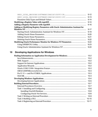 HKEY_LOCAL_MACHINESOFTWAREORACLEOSD9ICM ................................................                                                        9-12
        HKEY_LOCAL_MACHINESOFTWAREORACLEOSD9IIPC .............................................                                                          9-13
        Parameter Data Types and Default Values.............................................................................                                9-14
     Modifying a Registry Value with regedt32..................................................................................                             9-14
     Adding a Registry Parameter with regedt32................................................................................                              9-16
     Adding or Modifying Registry Parameters with Oracle Administration Assistant for
     Windows NT ......................................................................................................................................      9-17
        Starting Oracle Administration Assistant for Windows NT................................................                                             9-18
        Adding Oracle Home Parameters ............................................................................................                          9-20
        Editing Oracle Home Parameters.............................................................................................                         9-21
        Deleting Oracle Home Parameters ..........................................................................................                          9-22
     Modifying Oracle Performance Monitor for Windows NT Parameters ................................                                                        9-22
        Using OPERFCFG Utility ..........................................................................................................                   9-23
        Using Oracle Administration Assistant for Windows NT ...................................................                                            9-24

10    Developing Applications for Windows
     Finding Information on Application Development for Windows..........................................                                                   10-2
         Java Enhancements.....................................................................................................................             10-2
         XML Support...............................................................................................................................         10-2
         Support for Internet Applications ............................................................................................                     10-2
         Application Wizards ..................................................................................................................             10-2
         Oracle COM/COM+ Integration Feature ...............................................................................                                10-3
         ORACLEMTSRecoveryService.................................................................................................                          10-3
         Pro*C/C++ and Pro*COBOL Applications ............................................................................                                  10-3
         OLE DB.........................................................................................................................................    10-3
     Developing Windows Applications..............................................................................................                          10-4
         Developing Internet Applications............................................................................................                       10-5
     Building External Procedures.........................................................................................................                  10-7
         External Procedures Overview.................................................................................................                      10-7
         Task 1: Installing and Configuring ..........................................................................................                      10-8
             Installing Oracle9i Database ..............................................................................................                    10-8
             Configuring Oracle Net Services.......................................................................................                         10-8
         Task 2: Writing an External Procedure....................................................................................                          10-9
         Task 3: Building a DLL ............................................................................................................               10-10
         Task 4: Registering an External Procedure ...........................................................................                             10-11



                                                                                                                                                              ix
 