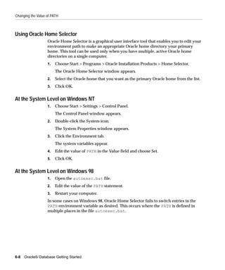 Changing the Value of PATH



Using Oracle Home Selector
                   Oracle Home Selector is a graphical user interface tool that enables you to edit your
                   environment path to make an appropriate Oracle home directory your primary
                   home. This tool can be used only when you have multiple, active Oracle home
                   directories on a single computer.
                   1.   Choose Start > Programs > Oracle Installation Products > Home Selector.
                        The Oracle Home Selector window appears.
                   2.   Select the Oracle home that you want as the primary Oracle home from the list.
                   3.   Click OK.


At the System Level on Windows NT
                   1.   Choose Start > Settings > Control Panel.
                        The Control Panel window appears.
                   2.   Double-click the System icon.
                        The System Properties window appears.
                   3.   Click the Environment tab.
                        The system variables appear.
                   4.   Edit the value of PATH in the Value field and choose Set.
                   5.   Click OK.


At the System Level on Windows 98
                   1.   Open the autoexec.bat file.
                   2.   Edit the value of the PATH statement.
                   3.   Restart your computer.
                   In some cases on Windows 98, Oracle Home Selector fails to switch entries in the
                   PATH environment variable as desired. This occurs where the PATH is defined in
                   multiple places in the file autoexec.bat.




6-8   Oracle9i Database Getting Started
 