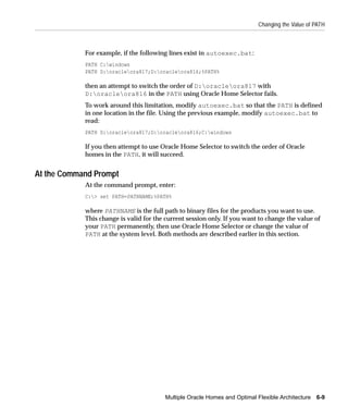 Changing the Value of PATH



            For example, if the following lines exist in autoexec.bat:
            PATH C:windows
            PATH D:oracleora817;D:oracleora816;%PATH%

            then an attempt to switch the order of D:oracleora817 with
            D:oracleora816 in the PATH using Oracle Home Selector fails.
            To work around this limitation, modify autoexec.bat so that the PATH is defined
            in one location in the file. Using the previous example, modify autoexec.bat to
            read:
            PATH D:oracleora817;D:oracleora816;C:windows

            If you then attempt to use Oracle Home Selector to switch the order of Oracle
            homes in the PATH, it will succeed.


At the Command Prompt
            At the command prompt, enter:
            C:> set PATH=PATHNAME;%PATH%

            where PATHNAME is the full path to binary files for the products you want to use.
            This change is valid for the current session only. If you want to change the value of
            your PATH permanently, then use Oracle Home Selector or change the value of
            PATH at the system level. Both methods are described earlier in this section.




                                        Multiple Oracle Homes and Optimal Flexible Architecture 6-9
 