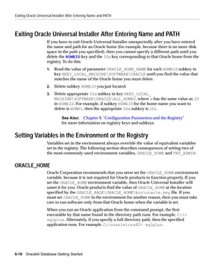 Exiting Oracle Universal Installer After Entering Name and PATH



Exiting Oracle Universal Installer After Entering Name and PATH
                    If you have to exit Oracle Universal Installer unexpectedly after you have entered
                    the name and path for an Oracle home (for example, because there is no more disk
                    space in the path you specified), then you cannot specify a different path until you
                    delete the HOMEID key and the IDx key corresponding to that Oracle home from the
                    registry. To do this:
                    1.   Read the value of parameter ORACLE_HOME_NAME for each HOMEID subkey in
                         key HKEY_LOCAL_MACHINESOFTWAREORACLE until you find the value that
                         matches the name of the Oracle home you must delete.
                    2.   Delete subkey HOMEID you just located.
                    3.   Delete appropriate IDx subkey in key HKEY_LOCAL_
                         MACHINESOFTWAREORACLEALL_HOMES, where x has the same value as ID
                         in HOMEID. For example, if subkey HOMEID for the home name you want to
                         delete is HOME1, then the appropriate IDx subkey is ID1.

                              See Also: Chapter 9, "Configuration Parameters and the Registry"
                              for more information on registry keys and subkeys


Setting Variables in the Environment or the Registry
                    Variables set in the environment always override the value of equivalent variables
                    set in the registry. The following section describes consequences of setting two of
                    the most commonly-used environment variables, ORACLE_HOME and TNS_ADMIN.


ORACLE_HOME
                    Oracle Corporation recommends that you never set the ORACLE_HOME environment
                    variable, because it is not required for Oracle products to function properly. If you
                    set the ORACLE_HOME environment variable, then Oracle Universal Installer will
                    unset it for you. Oracle products find the value of ORACLE_HOME at the location
                    specified by the ORACLE_BASEORACLE_HOMEbinoracle.key file. If you
                    must set ORACLE_HOME in the environment for another reason, then you must take
                    care to run software only from that Oracle home when the variable is set.
                    When you run an Oracle application from the command prompt, the first
                    executable by that name found in the directory path runs. For example, C:>
                    sqlplus. Alternately, if you specify a full directory path, then the specified
                    application runs. For example, C:oracleora82> sqlplus.




6-10   Oracle9i Database Getting Started
 