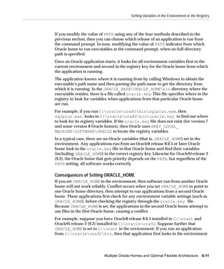 Setting Variables in the Environment or the Registry



If you modify the value of PATH using any of the four methods described in the
previous section, then you can choose which release of an application is run from
the command prompt. In sum, modifying the value of PATH indicates from which
Oracle home to run executables at the command prompt, when no full directory
path is specified.
Once an Oracle application starts, it looks for all environment variables first in the
current environment and second in the registry key for the Oracle home from which
the application is running.
The application knows where it is running from by calling Windows to obtain the
executable’s path name and then parsing the path name to get the directory from
which it is running. In the ORACLE_BASEORACLE_HOMEbin directory where the
executable resides, there is a file called oracle.key. This file specifies where in the
registry to look for variables when applications from that particular Oracle home
are run.
For example, if you run C:oracleora82binsqlplus.exe, then
sqlplus.exe looks in C:oracleora82binoracle.key to find out where
to look for its registry variables. If the oracle.key file does not exist (for version 7
and some version 8 Oracle homes), then Oracle uses HKEY_LOCAL_
MACHINESOFTWAREORACLE to locate the registry variables.
In a typical case, there are no Oracle variables (that is, ORACLE_HOME) set in the
environment. Any applications run from an Oracle8 release 8.0.5 or later Oracle
home look in the oracle.key file in that Oracle home and find their variables
(including ORACLE_HOME) in the correct registry key. Likewise for Oracle9i release 2
(9.2), the Oracle home that gets priority depends on the PATH, but regardless of the
PATH setting, all software works correctly.

Consequences of Setting ORACLE_HOME
If you set ORACLE_HOME in the environment, then software run from another Oracle
home will not work reliably. Conflict occurs when you set ORACLE_HOME to point to
one Oracle home directory, then attempt to run applications from a second Oracle
home. These applications first check for any environment variable settings (such as
ORACLE_HOME), before checking the registry through the oracle.key file.
Because ORACLE_HOME is set, the applications in the second Oracle home attempt to
use files in the first Oracle home, causing a conflict.
For example, suppose you have Oracle8 release 8.0.5 installed in C:orant and
Oracle9i release 2 (9.2) installed in C:oracleora92. Suppose further that
ORACLE_HOME is set to C:orant in the environment. If you run an application
from C:oracleora92bin, then that application first looks in the environment




                            Multiple Oracle Homes and Optimal Flexible Architecture       6-11
 