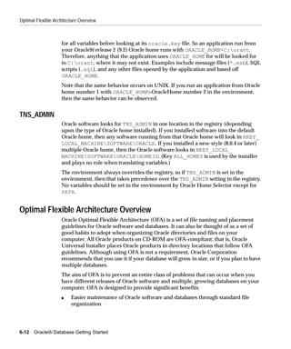 Optimal Flexible Architecture Overview



                    for all variables before looking at its oracle.key file. So an application run from
                    your Oracle9i release 2 (9.2) Oracle home runs with ORACLE_HOME=C:orant.
                    Therefore, anything that the application uses ORACLE_HOME for will be looked for
                    in C:orant, where it may not exist. Examples include message files (*.msb), SQL
                    scripts (.sql), and any other files opened by the application and based off
                    ORACLE_HOME.
                    Note that the same behavior occurs on UNIX. If you run an application from Oracle
                    home number 1 with ORACLE_HOME=OracleHome number 2 in the environment,
                    then the same behavior can be observed.


TNS_ADMIN
                    Oracle software looks for TNS_ADMIN in one location in the registry (depending
                    upon the type of Oracle home installed). If you installed software into the default
                    Oracle home, then any software running from that Oracle home will look in HKEY_
                    LOCAL_MACHINESOFTWAREORACLE. If you installed a new-style (8.0.4 or later)
                    multiple Oracle home, then the Oracle software looks in HKEY_LOCAL_
                    MACHINESOFTWAREORACLEHOMEID. (Key ALL_HOMES is used by the installer
                    and plays no role when translating variables.)
                    The environment always overrides the registry, so if TNS_ADMIN is set in the
                    environment, then that takes precedence over the TNS_ADMIN setting in the registry.
                    No variables should be set in the environment by Oracle Home Selector except for
                    PATH.


Optimal Flexible Architecture Overview
                    Oracle Optimal Flexible Architecture (OFA) is a set of file naming and placement
                    guidelines for Oracle software and databases. It can also be thought of as a set of
                    good habits to adopt when organizing Oracle directories and files on your
                    computer. All Oracle products on CD-ROM are OFA-compliant; that is, Oracle
                    Universal Installer places Oracle products in directory locations that follow OFA
                    guidelines. Although using OFA is not a requirement, Oracle Corporation
                    recommends that you use it if your database will grow in size, or if you plan to have
                    multiple databases.
                    The aim of OFA is to prevent an entire class of problems that can occur when you
                    have different releases of Oracle software and multiple, growing databases on your
                    computer. OFA is designed to provide significant benefits:
                    s    Easier maintenance of Oracle software and databases through standard file
                         organization




6-12   Oracle9i Database Getting Started
 