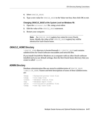 OFA Directory Naming Conventions



             4.   Select ORACLE_BASE.
             5.   Type a new value for ORACLE_BASE in the Value text box, then click OK to exit.

             Changing ORACLE_BASE at the System Level on Windows 98:
             1.   Open the autoexec.bat file, using a text editor.
             2.   Edit the value of the ORACLE_BASE statement.
             3.   Restart your computer.


                       Note: An ORACLE_BASE registry key exists for every Oracle
                       home. Ideally, the value of the ORACLE_BASE registry key will be
                       identical for each Oracle home.


ORACLE_HOME Directory
             ORACLE_HOME directory is located beneath X:ORACLE_BASE and contains
             subdirectories for Oracle software executables and network files.
             If you install Oracle9i for Windows on a computer with no other Oracle software
             installed and you use default settings, then the first Oracle home directory that you
             create is called ora92.


ADMIN Directory
             Database administration files are stored in subdirectories of ORACLE_BASE
             adminDB_NAME. Names and brief descriptions of some of these subdirectories
             are:
             bdump       --background process trace files
             cdump       --core dump files
             create      --database creation files
             exp         --database export files
             pfile       --initialization parameter files
             udump       --user SQL trace files




                                         Multiple Oracle Homes and Optimal Flexible Architecture 6-17
 