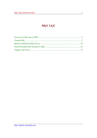 HỌC SQL SERVER 2000                                                                                                                1




                                                     MỤC LỤC


Overview of SQL Server 2000 ........................................................................................... 2
Transact SQL ...................................................................................................................... 7
Backup And Restore SQL Server ..................................................................................... 24
Stored Procedure and Advanced T-SQL........................................................................... 41
Triggers And Views.......................................................................................................... 51




http://ebooks.vdcmedia.com
 